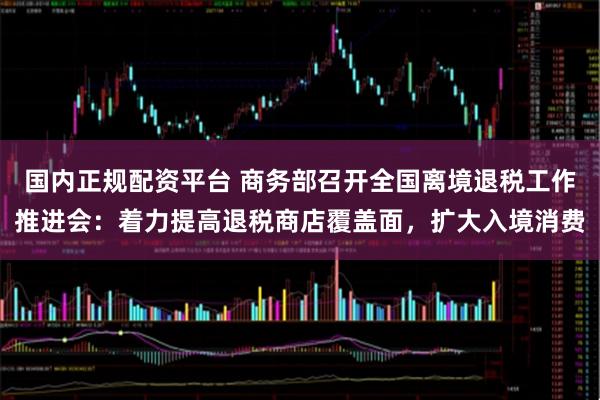 国内正规配资平台 商务部召开全国离境退税工作推进会：着力提高退税商店覆盖面，扩大入境消费