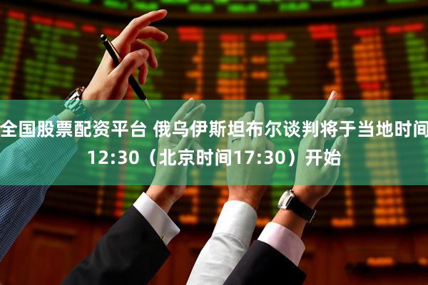全国股票配资平台 俄乌伊斯坦布尔谈判将于当地时间12:30（北京时间17:30）开始