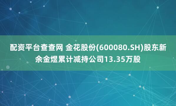 配资平台查查网 金花股份(600080.SH)股东新余金煜累计减持公司13.35万股
