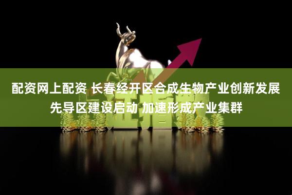 配资网上配资 长春经开区合成生物产业创新发展先导区建设启动 加速形成产业集群