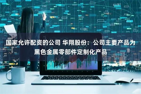 国家允许配资的公司 华翔股份：公司主要产品为黑色金属零部件定制化产品