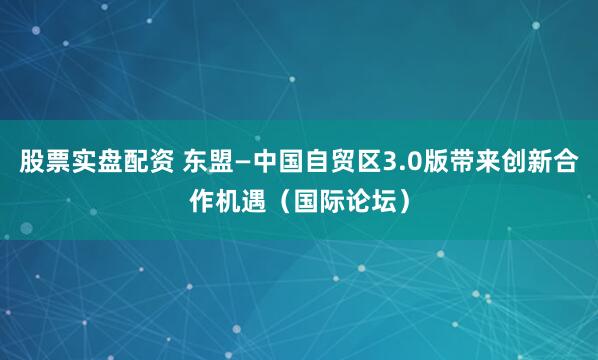股票实盘配资 东盟—中国自贸区3.0版带来创新合作机遇（国际论坛）