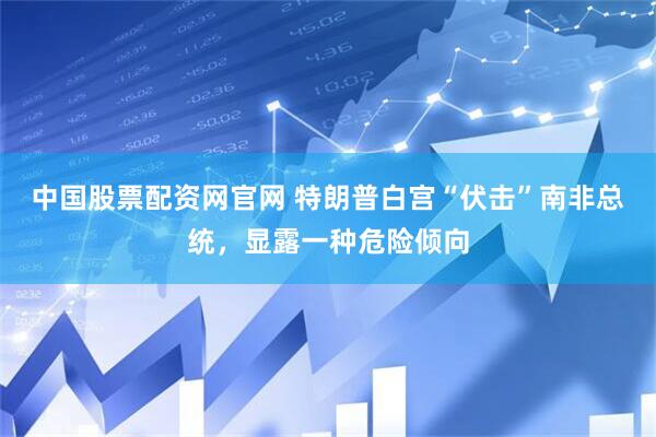 中国股票配资网官网 特朗普白宫“伏击”南非总统，显露一种危险倾向