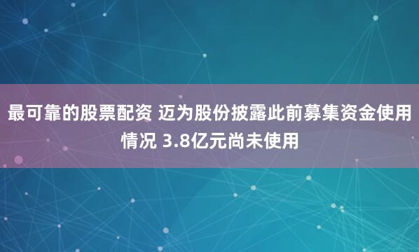 最可靠的股票配资 迈为股份披露此前募集资金使用情况 3.8亿元尚未使用