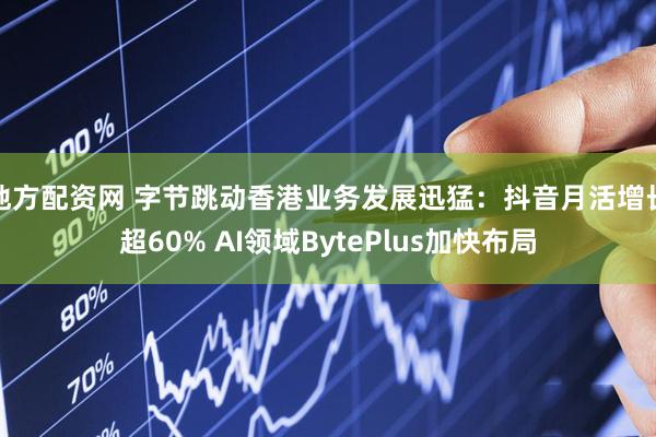 地方配资网 字节跳动香港业务发展迅猛：抖音月活增长超60% AI领域BytePlus加快布局
