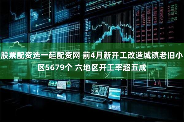 股票配资选一起配资网 前4月新开工改造城镇老旧小区5679个 六地区开工率超五成