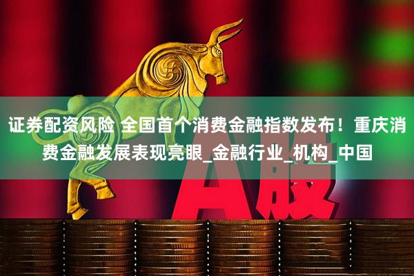 证券配资风险 全国首个消费金融指数发布！重庆消费金融发展表现亮眼_金融行业_机构_中国