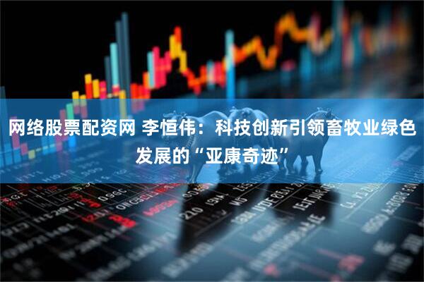 网络股票配资网 李恒伟：科技创新引领畜牧业绿色发展的“亚康奇迹”