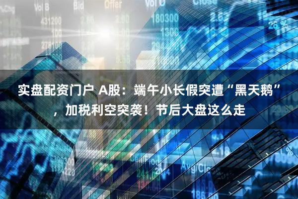 实盘配资门户 A股：端午小长假突遭“黑天鹅”，加税利空突袭！节后大盘这么走