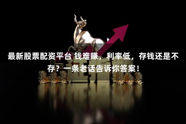 最新股票配资平台 钱难赚，利率低，存钱还是不存？一条老话告诉你答案！