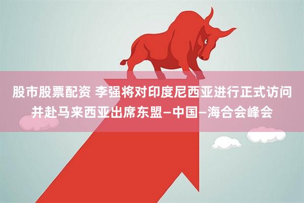 股市股票配资 李强将对印度尼西亚进行正式访问并赴马来西亚出席东盟—中国—海合会峰会