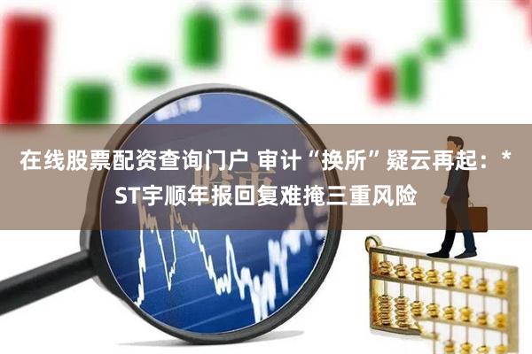 在线股票配资查询门户 审计“换所”疑云再起：*ST宇顺年报回复难掩三重风险
