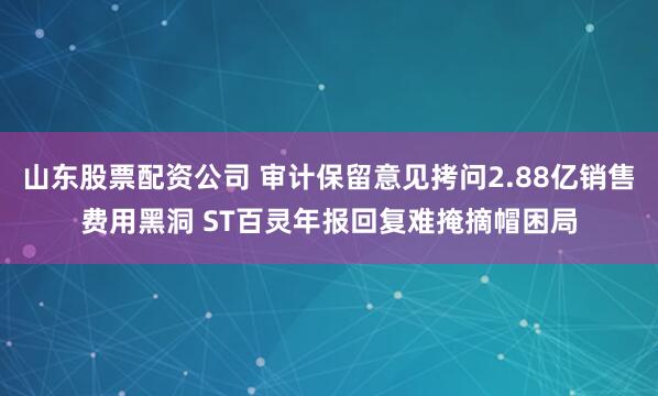 山东股票配资公司 审计保留意见拷问2.88亿销售费用黑洞 ST百灵年报回复难掩摘帽困局