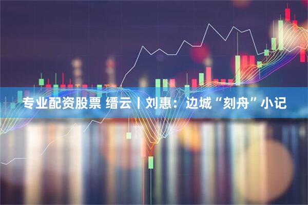 专业配资股票 缙云丨刘惠：边城“刻舟”小记