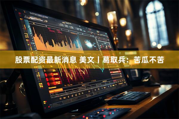 股票配资最新消息 美文丨葛取兵：苦瓜不苦