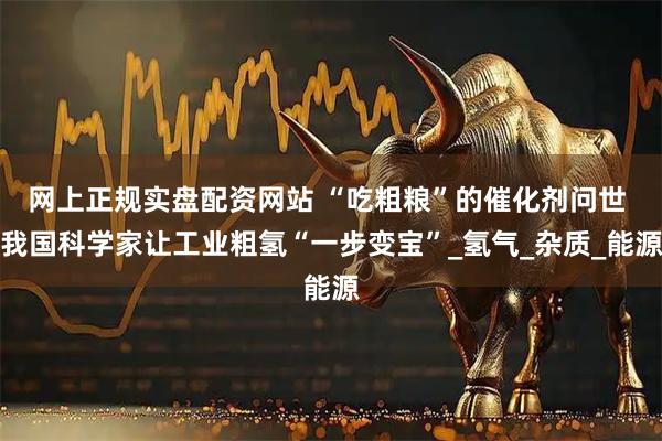 网上正规实盘配资网站 “吃粗粮”的催化剂问世 我国科学家让工业粗氢“一步变宝”_氢气_杂质_能源