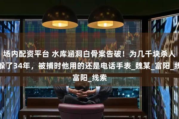 场内配资平台 水库涵洞白骨案告破！为几千块杀人，躲了34年，被捕时他用的还是电话手表_魏某_富阳_线索