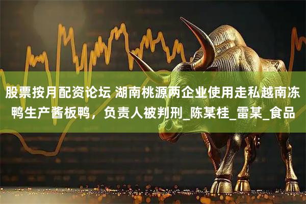 股票按月配资论坛 湖南桃源两企业使用走私越南冻鸭生产酱板鸭，负责人被判刑_陈某桂_雷某_食品