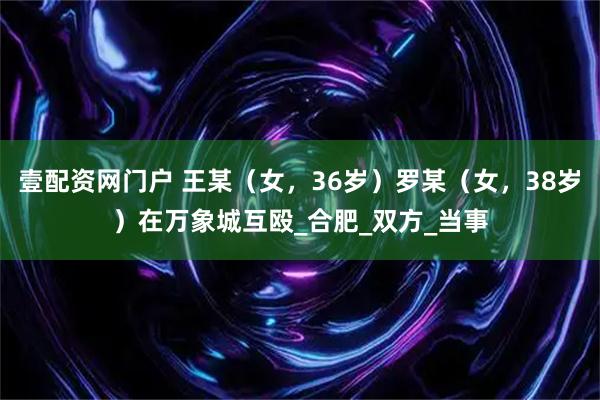壹配资网门户 王某（女，36岁）罗某（女，38岁）在万象城互殴_合肥_双方_当事