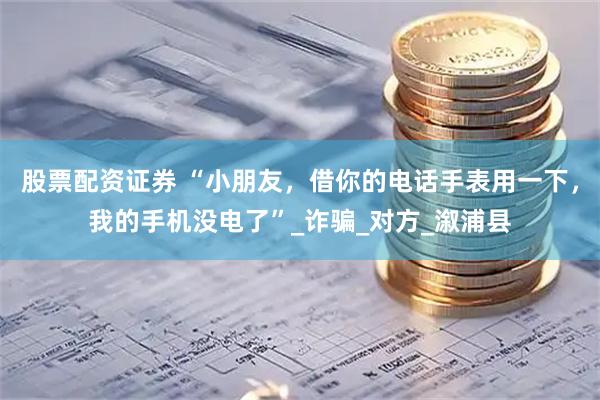 股票配资证券 “小朋友，借你的电话手表用一下，我的手机没电了”_诈骗_对方_溆浦县