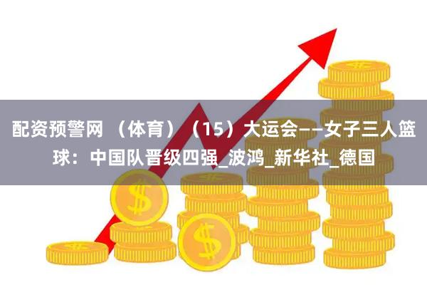 配资预警网 （体育）（15）大运会——女子三人篮球：中国队晋级四强_波鸿_新华社_德国