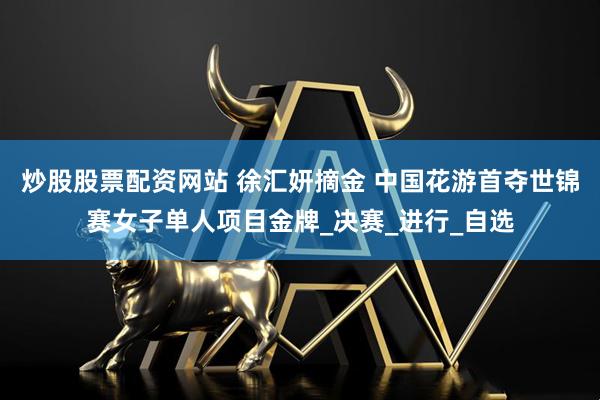 炒股股票配资网站 徐汇妍摘金 中国花游首夺世锦赛女子单人项目金牌_决赛_进行_自选