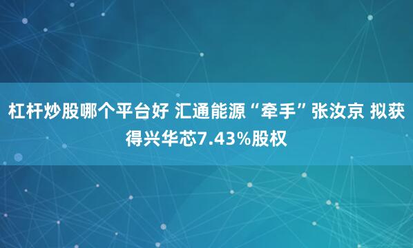 杠杆炒股哪个平台好 汇通能源“牵手”张汝京 拟获得兴华芯7.43%股权