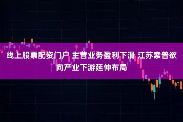 线上股票配资门户 主营业务盈利下滑 江苏索普欲向产业下游延伸布局