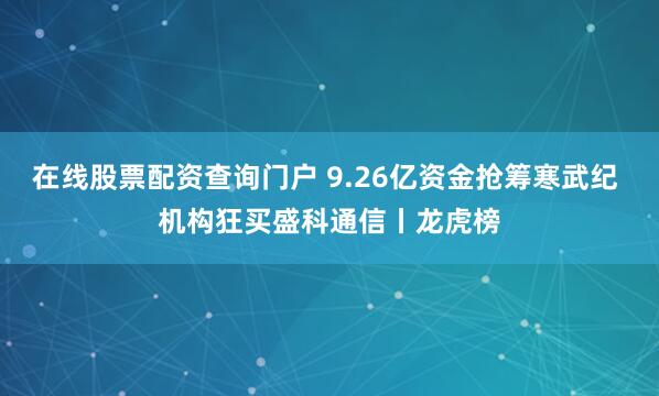 在线股票配资查询门户 9.26亿资金抢筹寒武纪 机构狂买盛科通信丨龙虎榜