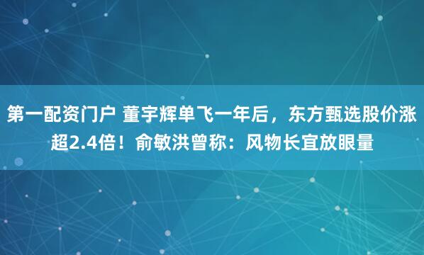 第一配资门户 董宇辉单飞一年后，东方甄选股价涨超2.4倍！俞敏洪曾称：风物长宜放眼量