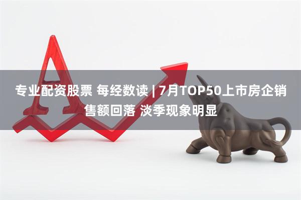 专业配资股票 每经数读 | 7月TOP50上市房企销售额回落 淡季现象明显