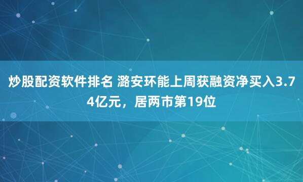 炒股配资软件排名 潞安环能上周获融资净买入3.74亿元，居两市第19位